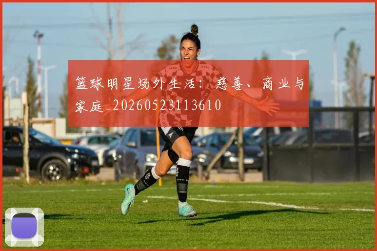篮球明星场外生活：慈善、商业与家庭_20260523113610