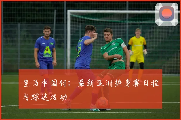 皇马中国行：最新亚洲热身赛日程与球迷活动