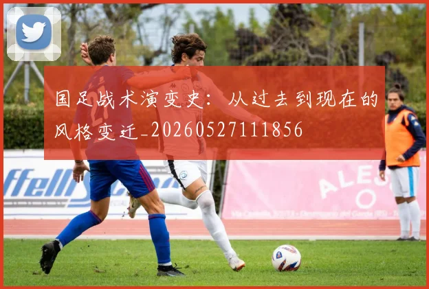 国足战术演变史：从过去到现在的风格变迁_20260527111856